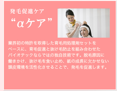 発毛促進ケア(αケア)脱毛ホルモン(DHT)の働きを抑え、毛母細胞を呼び覚まし、発毛・育毛を促進することを目的とした技術です。頭皮の血行を促進する遠赤外線や頭皮をリフレッシュするオゾンを駆使する特許取得済みのトータルケアです。